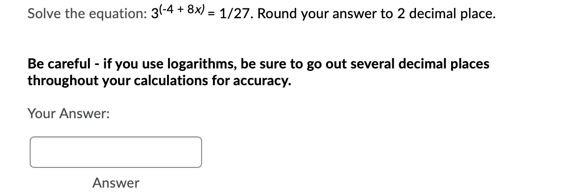 Solve the equation: 3-4 + 8x) = 1/27. Round your answer to 2 decimal place.
Be careful - if you use logarithms, be sure to go out several decimal places
throughout your calculations for accuracy.
Your Answer:
Answer
