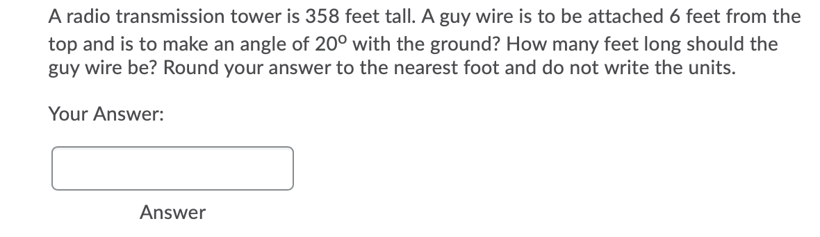 A radio transmission tower is 358 feet tall. A guy wire is to be attached 6 feet from the
top and is to make an angle of 20° with the ground? How many feet long should the
guy wire be? Round your answer to the nearest foot and do not write the units.
Your Answer:
Answer
