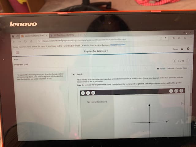 lenowο
MasteringPhysic: HW X
b
My Questions I bartlebys
BMpshession.masteringphysics.com/myctitemviewassignmentProblemi-11743895soffset pee
To see tavorites here, select th theh , and drag to the Favorites Bar folder, Or import trom another browser, Import favorites
Physics for Sciences 1
Renee
CHW
Problem 2.03
7of 10
Review Constants 1Penodc Tatle
For each of the tolowing stoations draw the forces exeted
on the moving object Use a vertcal yaxi with the postve
deecon pointng sp and a horrontal as
Part B
Abus moving on a hoentl road in pose 2 drection siows down in oder to stop Draw a force dagram for the bun lgnore the resstve
sorce eved by the ar pn the bu
Draw the vectors starting at the black dot The angle of the vectors will be graded. The length of your vectors will not be graded.
No elements selected
