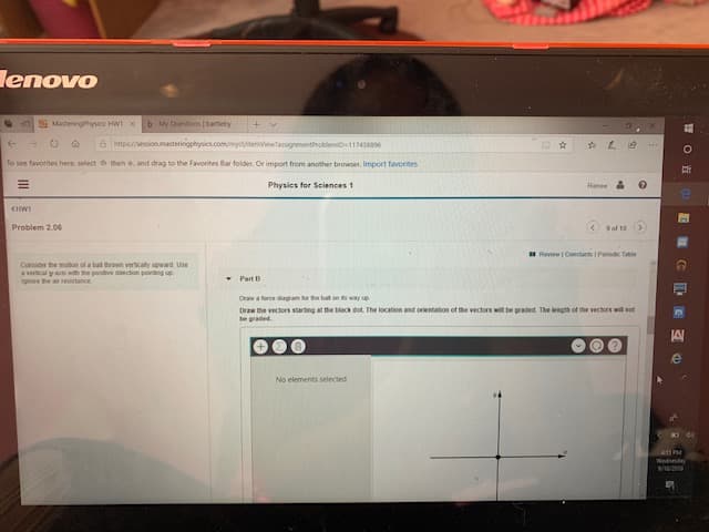 lenovo
b My Questions | barteby
MasteningPhysics HW1 x
a pssessionmasteringphysics.com/mycuitemviewtassignmentProblemio-117438896
t
To see favorites here, select t theh d, and drag to the Favorites Bar folder. Or import from another browser. Import favorites
L
Physics for Seiences 1
Renee
<HWS
<9of 10
Problem 2.06
ReviewI Constants 1 Panodic Table
Consider the mobon ot a bal thrown verticaty upward
a vertical y as with the postive dection pointing up
ignore the ar esistance
Use
Part B
Deaw a force dagram for the bal on s way sp
Draw the vectors startng at the black dot. The location and orientation of the vectors will be graded. The leegth of the vectors will sot
be graded
e
No elements selected
411 PM
Wedndy
Il
