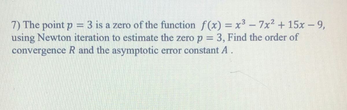 7) The point p = 3 is a zero of the function f(x) = x³ - 7x2 +15x - 9,
using Newton iteration to estimate the zero p = 3, Find the order of
convergence R and the asymptotic error constant A.
%3D
