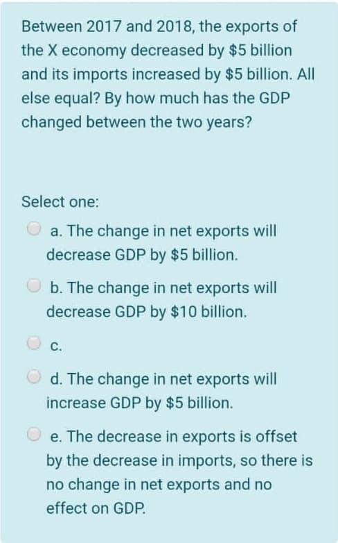 Between 2017 and 2018, the exports of
the X economy decreased by $5 billion
and its imports increased by $5 billion. All
else equal? By how much has the GDP
changed between the two years?
Select one:
a. The change in net exports will
decrease GDP by $5 billion.
O b. The change in net exports will
decrease GDP by $10 billion.
C.
d. The change in net exports will
increase GDP by $5 billion.
O e. The decrease in exports is offset
by the decrease in imports, so there is
no change in net exports and no
effect on GDP.
