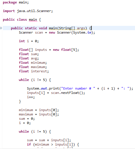 package main;
import java.util.Scanner;
public class main {
public static void main(String[] args) {|
Scanner scan = new Scanner(System.in);
int i = 0;
float[] inputs = new float[5];
float sum;
float avg;
float minimum;
float maximum;
float interest;
while (i != 5) {
System.out.print("Enter number #
inputs[i] = scan.nextFloat();
+ (i + 1) + ": ");
i++;
}
minimum = inputs[0];
inputs[0];
maximum =
sum = 0;
i = 0;
while (i !- 5) {
sum = sum + inputs[i];
if (minimum > inputs[i]) {
