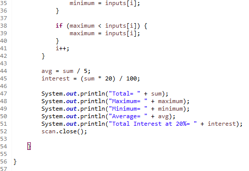 35
minimum =
inputs[i];
36
}
37
if (maximum < inputs[i]) {
maximum =
38
39
inputs[i];
40
}
i+t;
41
42
43
44
}
avg = sum / 5;
interest =
45
(sum * 20) / 100;
46
System.out.println("Total=
System.out.println("Maximum=
System.out.println("Minimum=
System.out.println("Average=
System.out.println("Total Interest at 20%- " + interest);
scan.close();
+ sum);
+ maximum);
+ minimum);
avg);
47
48
49
50
51
52
53
54
55
56 }
57
