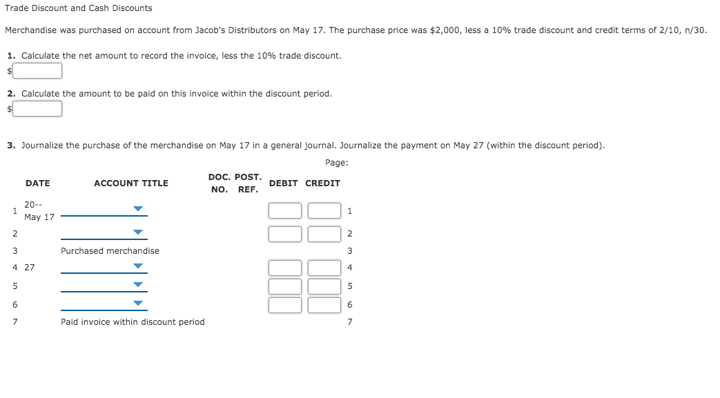 Trade Discount and Cash Discounts
Merchandise was purchased on account from Jacob's Distributors on May 17. The purchase price was $2,000, less a 10% trade discount and credit terms of 2/10, n/30.
1. Calculate the net amount to record the invoice, less the 10% trade discount.
2. Calculate the amount to be paid on this invoice within the discount period.
3. Journalize the purchase of the merchandise on May 17 in a general journal. Journalize the payment on May 27 (within the discount period).
Page:
DOC. POST. DEBIT CREDIT
NO. REF.
DATE
ACCOUNT TITLE
20--
1
Мay 17
2
3
Purchased merchandise
3
4 27
5
6
6
7
Paid invoice within discount period
