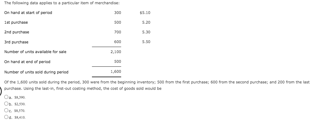 The following data applies to a particular item of merchandise:
On hand at start of period
300
$5.10
1st purchase
500
5.20
2nd purchase
700
5.30
3rd purchase
5.50
600
Number of units available for sale
2,100
On hand at end of period
500
Number of units sold during period
1,600
Of the 1,600 units sold during the period, 300 were from the beginning inventory; 500 from the first purchase; 600 from the second purchase; and 200 from the last
purchase. Using the last-in, first-out costing method, the cost of goods sold would be
Oa. $8,390.
Оb. $2,530.
Oc. S8,570.
Od. $8,410.
