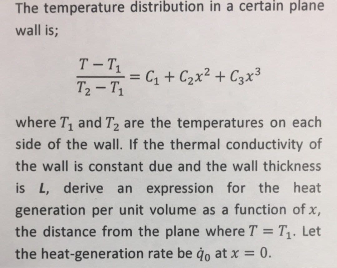 The temperature distribution in a certain plane
wall is;
T - T1
= C1 + C2x² + C3x³
%3D
T2 – T1
-
where T, and T2 are the temperatures on each
side of the wall. If the thermal conductivity of
the wall is constant due and the wall thickness
is L, derive an expression for the heat
generation per unit volume as a function of x,
the distance from the plane where T = T. Let
%3D
the heat-generation rate be ġo at x = 0.
