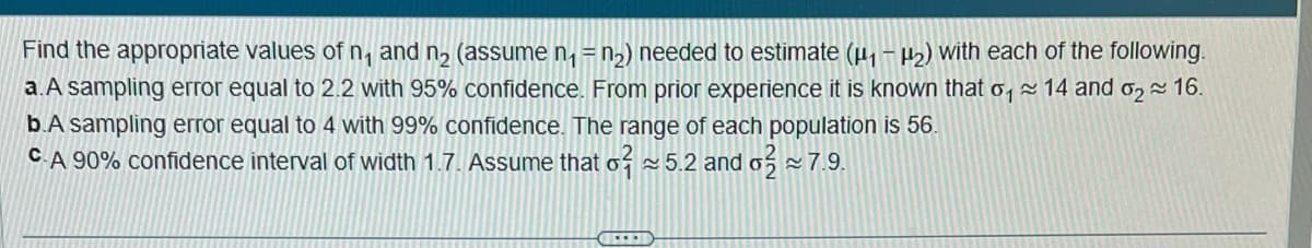 Find the appropriate values of n, and n₂ (assume n₁ = n₂) needed to estimate (µ₁ −μ₂) with each of the following.
a. A sampling error equal to 2.2 with 95% confidence. From prior experience it is known that o 14 and ₂ 16.
b.A sampling error equal to 4 with 99% confidence. The range of each population is 56.
CA 90% confidence interval of width 1.7. Assume that o 5.2 and o
7.9.
C