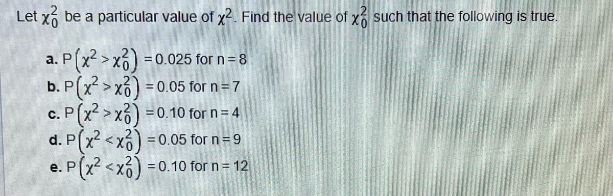 Let x3 be a particular value of x². Find the value of x such that the following is true.
a. P(x² >x) = 0.025 for n = 8
b. P(x² >x) = 0.05 for n = 7
c. P(x² > x3) = 0.10 for n = 4
d. P(x² < x2) = 0.05 for n = 9
P(x² < x²6)
e. P
= 0.10 for n = 12