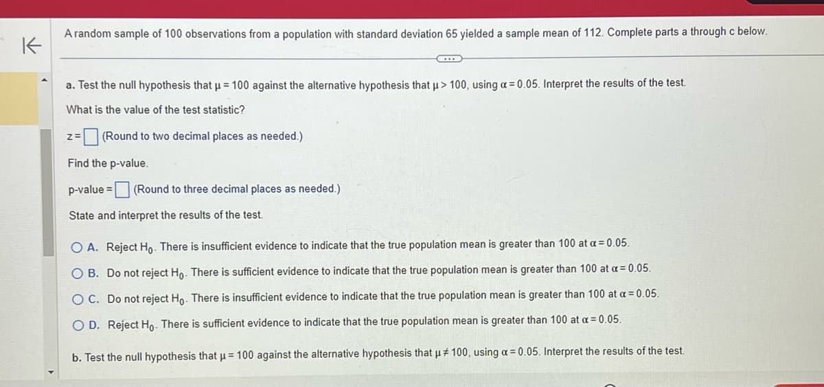 A random sample of 100 observations from a population with standard deviation 65 yielded a sample mean of 112. Complete parts a through c below.
K
..
a. Test the null hypothesis that μ = 100 against the alternative hypothesis that μ> 100, using a = 0.05. Interpret the results of the test.
What is the value of the test statistic?
z=(Round to two decimal places as needed.)
Find the p-value.
p-value =
State and interpret the results of the test.
(Round to three decimal places as needed.)
O A. Reject Ho. There is insufficient evidence to indicate that the true population mean is greater than 100 at a = 0.05.
O B. Do not reject Ho. There is sufficient evidence to indicate that the true population mean is greater than 100 at a = 0.05.
OC. Do not reject Ho. There is insufficient evidence to indicate that the true population mean is greater than 100 at a = 0.05.
OD. Reject Ho. There is sufficient evidence to indicate that the true population mean is greater than 100 at a = 0.05.
b. Test the null hypothesis that μ = 100 against the alternative hypothesis that μ# 100, using a = 0.05. Interpret the results of the test.