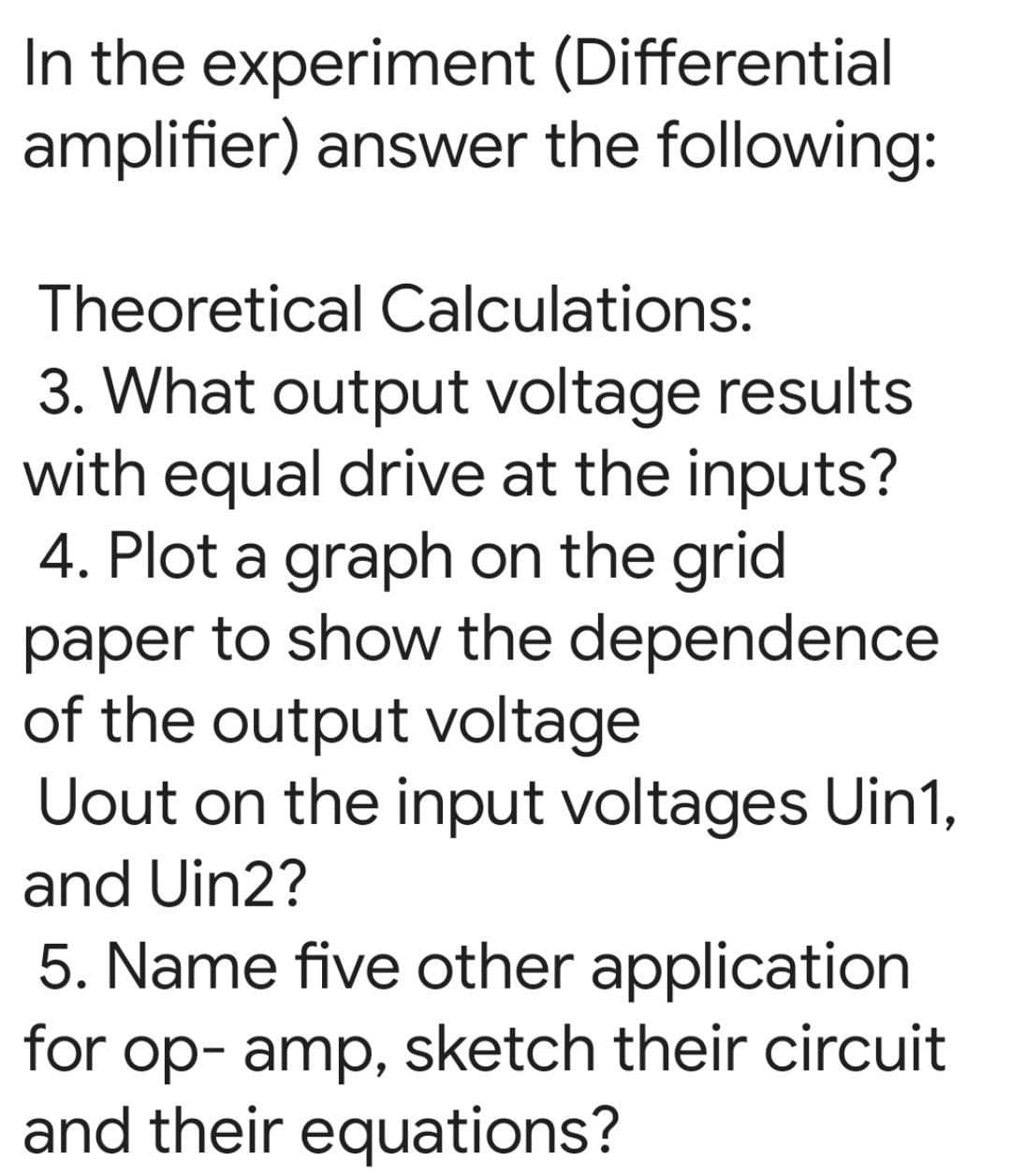 In the experiment (Differential
amplifier) answer the following:
Theoretical Calculations:
3. What output voltage results
with equal drive at the inputs?
4. Plot a graph on the grid
paper to show the dependence
of the output voltage
Uout on the input voltages Uin1,
and Uin2?
5. Name five other application
for op- amp, sketch their circuit
and their equations?
