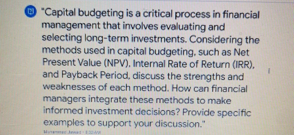 "Capital budgeting is a critical process in financial
management that involves evaluating and
selecting long-term investments. Considering the
methods used in capital budgeting, such as Net
Present Value (NPV). Internal Rate of Return (IRR),
and Payback Period, discuss the strengths and
weaknesses of each method. How can financial
managers integrate these methods to make
informed investment decisions? Provide specific
examples to support your discussion."