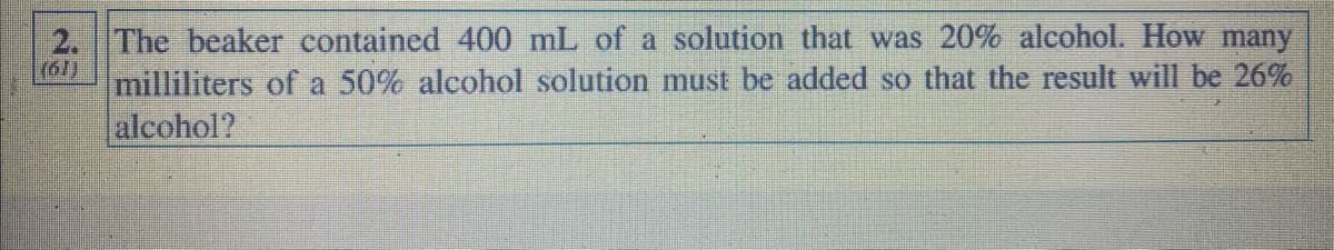 GE
The beaker contained 400 mL of a solution that was 20% alcohol. How many
milliliters of a 50% alcohol solution must be added so that the result will be 26%
alcohol?