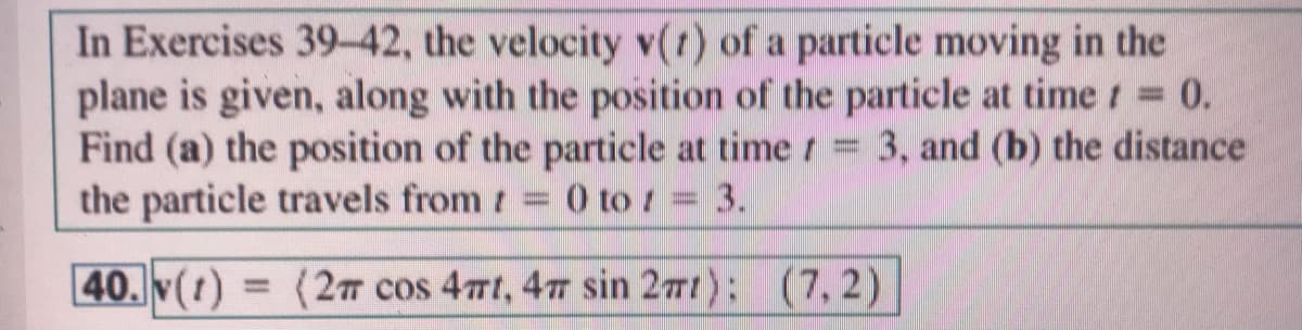 In Exercises 39-42, the velocity v(t) of a particle moving in the
plane is given, along with the position of the particle at time t 0.
Find (a) the position of the particle at time t = 3, and (b) the distance
the particle travels from t 0 to 1 3.
%3D
%3D
40. (1)
(2m cos 4mt, 47 sin 27t): (7,2)|
%3D
