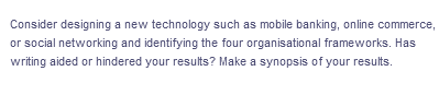 Consider designing a new technology such as mobile banking, online commerce,
or social networking and identifying the four organisational frameworks. Has
writing aided or hindered your results? Make a synopsis of your results.