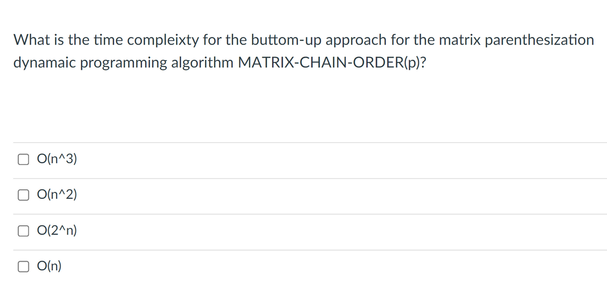 What is the time compleixty for the buttom-up approach for the matrix parenthesization
dynamaic programming algorithm MATRIX-CHAIN-ORDER(p)?
O O(n^3)
O O(n^2)
O O(2^n)
O O(n)
