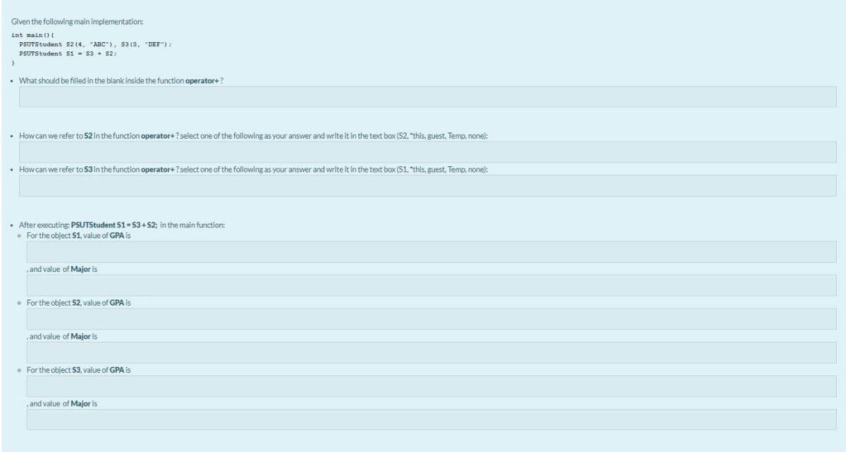 Given the following main implementation:
int main () (
PSUTStudent s2 (4, "ABC"), s3 (3, "DEF");
PSUTStudent si = s3 + S2;
• What should be filled in the blank inside the function operator+?
• How can we refer to S2 in the function operator+ ? select one of the following as your answer and write it in the text box (S2, "this, guest, Temp, none):
• How can we refer to S3 in the function operator+? select one of the following as your answer and write it in the text box (S1, "this, guest, Temp, none):
• After executing: PSUTStudent S1= 53+ S2; in the main function:
o For the object S1, value of GPA is
, and value of Major is
o For the object $2, value of GPA is
and value of Major is
o For the object S3, value of GPA is
, and value of Major is
