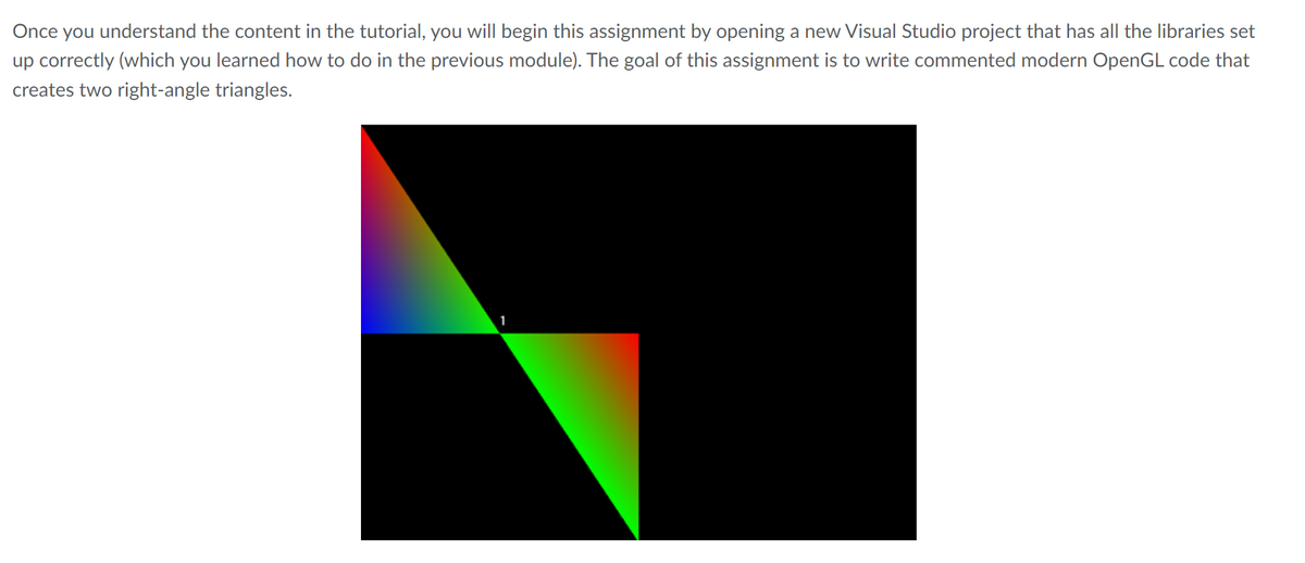 Once you understand the content in the tutorial, you will begin this assignment by opening a new Visual Studio project that has all the libraries set
up correctly (which you learned how to do in the previous module). The goal of this assignment is to write commented modern OpenGL code that
creates two right-angle triangles.
