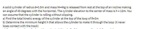 A solid cylinder of radius d=0.5m and mass M=4kg is released from rest at the top of an incline making
an angle of 45 degrees with the horizontal. The cylinder elevation to the center of mass is h = 12m. You
can assume that the cylinder is rolling without slipping.
a) Find the total kinetic energy of the cylinder at the top of the loop of R=3m
b) Determine the minimum height h that allows the cylinder to make it through the loop (it never
loses contact with the track)
