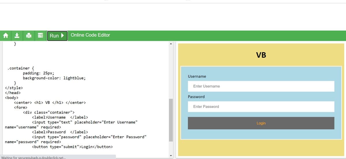 合
Run
Online Code Editor
}
VB
.container {
padding: 25px;
background-color: lightblue;
Username
Enter Username
</style>
</head>
Password
<body>
<center> <h1> VB </h1> </center>
<form>
Enter Password
<div class="container">
<label>Username
</label>
<input type="text" placeholder="Enter Username"
Login
name="username" required>
<label>Password </label>
<input type="password" placeholder="Enter Password"
name="password" required>
<button type="submit">Login</button>
Waiting for securepubads.g.doubleclick.net.
