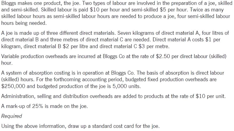 Bloggs makes one product, the joe. Two types of labour are involved in the preparation of a joe, skilled
and semi-skilled. Skilled labour is paid $10 per hour and semi-skilled $5 per hour. Twice as many
skilled labour hours as semi-skilled labour hours are needed to produce a joe, four semi-skilled labour
hours being needed.
A joe is made up of three different direct materials. Seven kilograms of direct material A, four litres of
direct material B and three metres of direct material C are needed. Direct material A costs $1 per
kilogram, direct material B $2 per litre and direct material C $3 per metre.
Variable production overheads are incurred at Bloggs Co at the rate of $2.50 per direct labour (skilled)
hour.
A system of absorption costing is in operation at Bloggs Co. The basis of absorption is direct labour
(skilled) hours. For the forthcoming accounting period, budgeted fixed production overheads are
$250,000 and budgeted production of the joe is 5,000 units.
Administration, selling and distribution overheads are added to products at the rate of $10 per unit.
A mark-up of 25% is made on the joe.
Required
Using the above information, draw up a standard cost card for the joe.