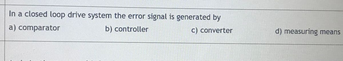 In a closed loop drive system the error signal is generated by
a) comparator
b) controller
c) converter
d) measuring means