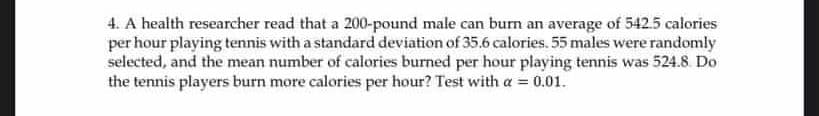 4. A health researcher read that a 200-pound male can burn an average of 542.5 calories
per hour playing tennis with a standard deviation of 35.6 calories. 55 males were randomly
selected, and the mean number of calories burned per hour playing tennis was 524.8. Do
the tennis players burn more calories per hour? Test with a = 0.01.