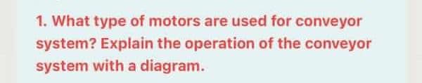 1. What type of motors are used for conveyor
system? Explain the operation of the conveyor
system with a diagram.