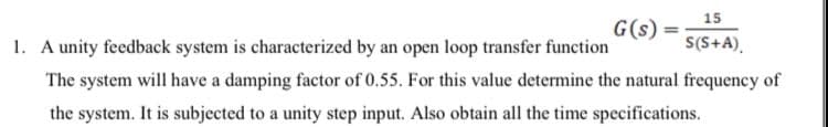 G(s) =
15
S(S+A),
1. A unity feedback system is characterized by an open loop transfer function
The system will have a damping factor of 0.55. For this value determine the natural frequency of
the system. It is subjected to a unity step input. Also obtain all the time specifications.