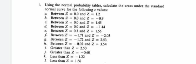 1. Using the normal probability tables, calculate the areas under the standard
normal curve for the following z values:
a. Between Z= 0.0 and Z = 1.2
b. Between Z= 0.0 and Z= -0.9
c. Between Z= 0.0 and Z= 1.45
Between Z= 0.0 and Z=-1.44
Between Z= 0.3 and Z= 1.56
d.
e.
f. Between Z= -1.71 and Z= -2.03
g Between Z=-1.72 and Z= 2.53
Between Z= -0.02 and Z = 3.54
Greater than Z = 2.50
h.
i.
j.
Greater than Z= -0.60
k.
Less than Z= -1.22
L Less than Z= 1.66