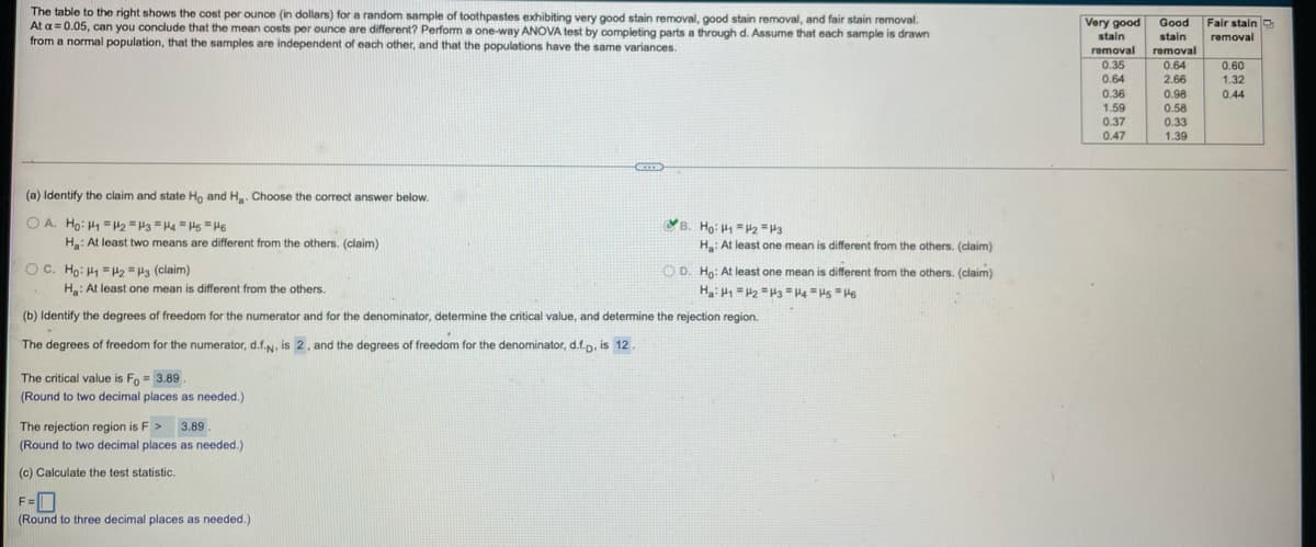 The table to the right shows the cost per ounce (in dollars) for a random sample of toothpastes exhibiting very good stain removal, good stain removal, and fair stain removal.
At a = 0.05, can you conclude that the mean costs per ounce are different? Perform a one-way ANOVA test by completing parts a through d. Assume that each sample
from a normal population, that the samples are independent of each other, and that the populations have the same variances.
Very good
stain
Good
Fair stainD
drawn
stain
removal
removal
removal
0.64
0.35
0.60
0.64
2.66
1.32
0.36
0.98
0.58
0.33
0.44
1.59
0.37
0.47
1.39
(a) Identify the claim and state Ho and H. Choose the correct answer below.
O A. Ho: H1 =H2 =H3 =Ha H =H6
H: At least two means are different from the others. (claim)
B. Ho: H1 = 2 =H3
Ha: At least one mean is
different from the others. (claim)
OC. Ho: H1 =2 =H3 (claim)
H: At least one mean is different from the others.
O D. Ho: At least one mean is different from the others. (claim)
Ha: H = H2 =H3 = H4 = Hs = H6
(b) Identify the degrees of freedom for the numerator and for the denominator, determine the critical value, and determine the rejection region.
The degrees of freedom for the numerator, d.f.N, is 2. and the degrees of freedom for the denominator, d.f.p. is 12 .
The critical value is Fo = 3.89.
(Round to two decimal places as needed.)
The rejection region is F > 3.89
.
(Round to two decimal places as needed.)
(c) Calculate the test statistic.
F=O
(Round to three decimal places as needed.)
