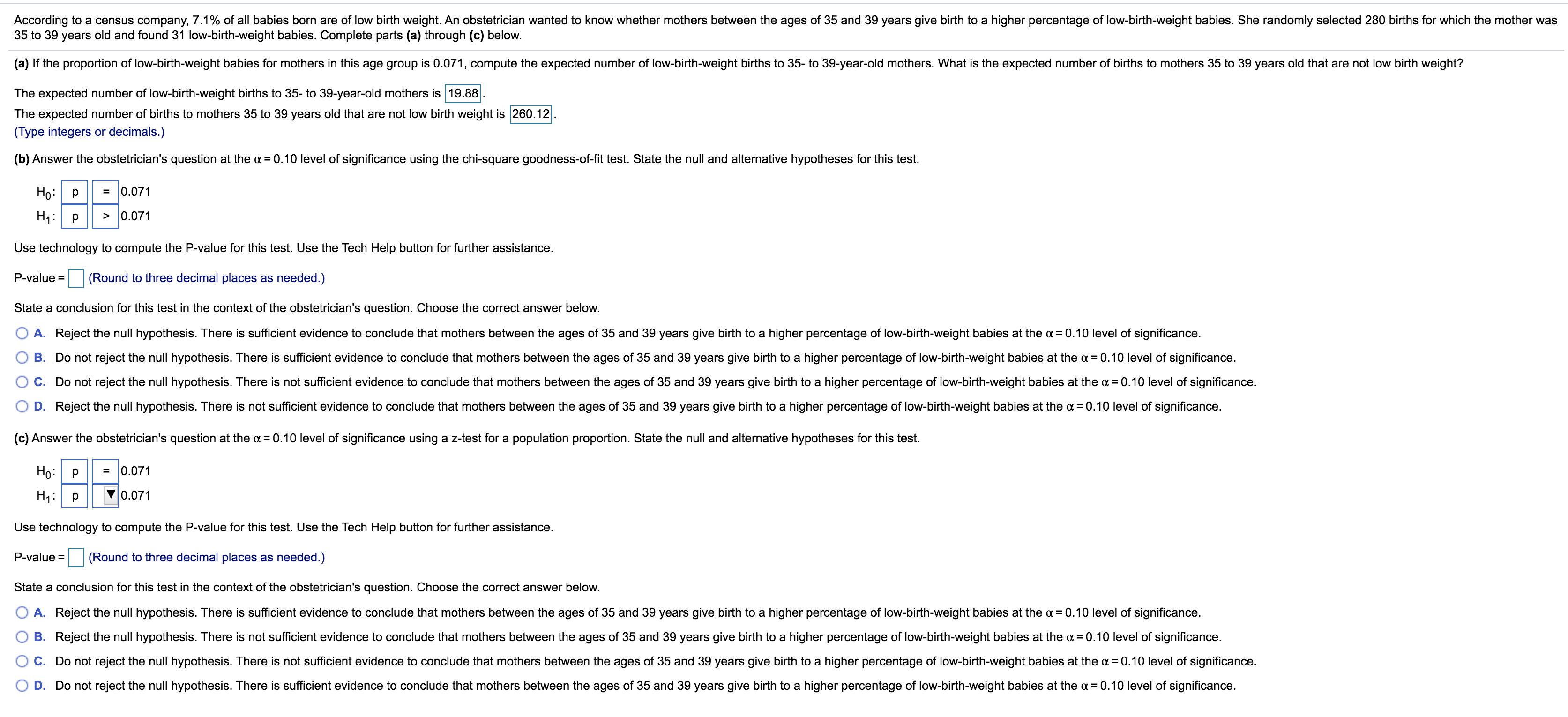 According to a census company, 7.1% of all babies born are of low birth weight. An obstetrician wanted to know whether mothers between the ages of 35 and 39 years give birth to a higher percentage of low-birth-weight babies. She randomly selected 280 births for which the mother was
35 to 39 years old and found 31 low-birth-weight babies. Complete parts (a) through (c) below.
(a) If the proportion of low-birth-weight babies for mothers in this age group is 0.071, compute the expected number of low-birth-weight births to 35- to 39-year-old mothers. What is the expected number of births to mothers 35 to 39 years old that are not low birth weight?
The expected number of low-birth-weight births to 35- to 39-year-old mothers is 19.88
The expected number of births to mothers 35 to 39 years old that are not low birth weight is 260.12
(Type integers or decimals.)
(b) Answer the obstetrician's question at the a = 0.10 level of significance using the chi-square goodness-of-fit test. State the null and alternative hypotheses for this test.
Ho: p
= 0.071
H1: p
> 0.071
Use technology to compute the P-value for this test. Use the Tech Help button for further assistance.
P-value =
(Round to three decimal places as needed.)
State a conclusion for this test in the context of the obstetrician's question. Choose the correct answer below.
A. Reject the null hypothesis. There is sufficient evidence to conclude that mothers between the ages of 35 and 39 years give birth to a higher percentage of low-birth-weight babies at the a = 0.10 level of significance.
B. Do not reject the null hypothesis. There is sufficient evidence to conclude that mothers between the ages of 35 and 39 years give birth to a higher percentage of low-birth-weight babies at the a = 0.10 level of significance.
C. Do not reject the null hypothesis. There is not sufficient evidence to conclude that mothers between the ages of 35 and 39 years give birth to a higher percentage of low-birth-weight babies at the a = 0.10 level of significance.
D. Reject the null hypothesis. There is not sufficient evidence to conclude that mothers between the ages of 35 and 39 years give birth to a higher percentage of low-birth-weight babies at the a = 0.10 level of significance.
(c) Answer the obstetrician's question at the a = 0.10 level of significance using a z-test for a population proportion. State the null and alternative hypotheses for this test.
Ho:
= 0.071
H1: p
0.071
Use technology to compute the P-value for this test. Use the Tech Help button for further assistance.
P-value = (Round to three decimal places as needed.)
%3D
State a conclusion for this test in the context of the obstetrician's question. Choose the correct answer below.
A. Reject the null hypothesis. There is sufficient evidence to conclude that mothers between the ages of 35 and 39 years give birth to a higher percentage of low-birth-weight babies at the a = 0.10 level of significance.
B. Reject the null hypothesis. There is not sufficient evidence to conclude that mothers between the ages of 35 and 39 years give birth to a higher percentage of low-birth-weight babies at the a =0.10 level of significance.
C. Do not reject the null hypothesis. There is not sufficient evidence to conclude that mothers between the ages of 35 and 39 years give birth to a higher percentage of low-birth-weight babies at the a = 0.10 level of significance.
D. Do not reject the null hypothesis. There is sufficient evidence to conclude that mothers between the ages of 35 and 39 years give birth to a higher percentage of low-birth-weight babies at the a = 0.10 level of significance.
