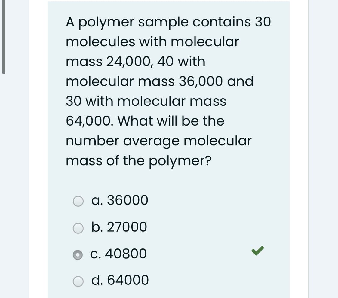 A polymer sample contains 30
molecules with molecular
mass 24,000, 40 with
molecular mass 36,000 and
30 with molecular mass
64,000. What will be the
number average molecular
mass of the polymer?
a. 36000
O b. 27000
C. 40800
d. 64000
