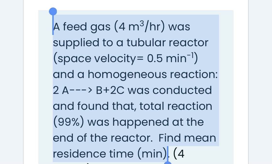 A feed gas (4 m³/hr) was
supplied to a tubular reactor
(space velocity= 0.5 min-1)
and a homogeneous reaction:
2 A---> B+2C was conducted
and found that, total reaction
(99%) was happened at the
end of the reactor. Find mean
residence time (min). (4
