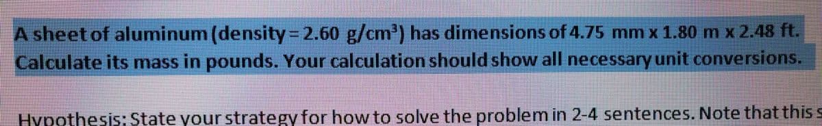 A sheet of aluminum (density=2.60 g/cm³) has dimensions of 4.75 mm x 1.80 m x 2.48 ft.
Calculate its mass in pounds. Your calculation should show all necessary unit conversions.
Hypothesis: State your strategy for how to solve the problem in 2-4 sentences. Note that this s