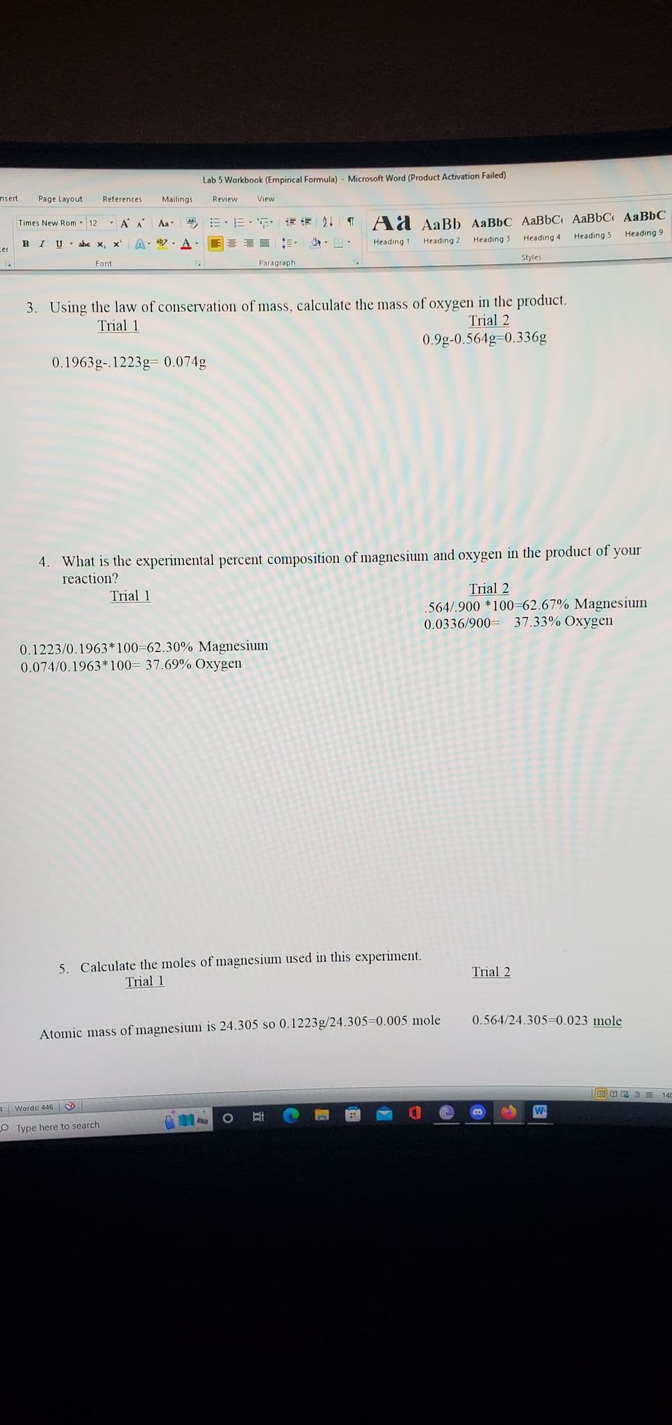 nsert
ter
Page Layout
Times New Rom 12
Á A
BIU abe x, x' Ab A
References. Mailings
Font
Aa
S
Lab 5 Workbook (Empirical Formula) - Microsoft Word (Product Activation Failed)
0.1963g-.1223g 0.074g
Trial 1
4 Words: 446
O Type here to search
Review
View
E-1E-5 * 21 ¶
3. Using the law of conservation of mass, calculate the mass of oxygen in the product.
Trial 1
Trial 2
0.9g-0.564g-0.336g
Paragraph
4. What is the experimental percent composition of magnesium and oxygen in the product of your
reaction?
0.1223/0.1963*100=62.30% Magnesium
0.074/0.1963*100= 37.69% Oxygen
Amin
te-
Ad AaBb AaBbC AaBbC AaBbC AaBbC
Heading 1
Heading 2
Heading 3
Heading 4
Heading 5
Heading 9
Styles
5. Calculate the moles of magnesium used in this experiment.
Trial 1
Atomic mass of magnesium is 24.305 so 0.1223g/24.305-0.005 mole
O E
Trial 2
564/.900 *100=62.67% Magnesium
0.0336/900 37.33% Oxygen
Trial 2
0.564/24.305=0.023 mole
WA
FUSCE
140