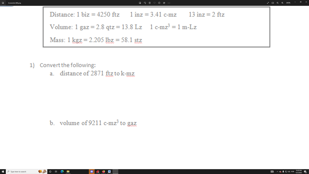 I
Screenshot (80).png
Type here to search
Distance:
1 biz = 4250 ftz
1 inz= 3.41 c-mz
Volume: 1 gaz = 2.8 qtz = 13.8 Lz 1 c-mz³ = 1 m-Lz
Mass: 1 kgz = 2.205 lbz = 58.1 stz
1) Convert the following:
a. distance of 2871 ftz to k-mz
b. volume of 9211 c-mz³ to gaz
6:
El
19
13 inz=2 ftz
✓ O Q
63
345%
4) POR
10:28 PM
12/2/2022