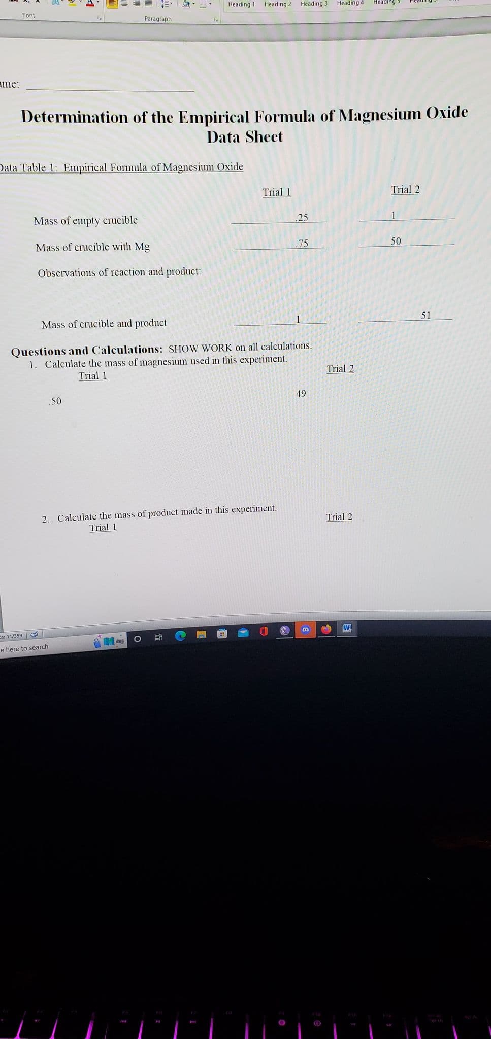 ame:
Font
12
Paragraph
Data Table 1: Empirical Formula of Magnesium Oxide
Mass of empty crucible
Mass of crucible with Mg
Observations of reaction and product:
.50
s: 11/359
e here to search
Heading 11
Determination of the Empirical Formula of Magnesium Oxide
Data Sheet
Heading 2
O St
Trial 1
2. Calculate the mass of product made in this experiment.
Trial 1
Heading 31 Heading 4
Mass of crucible and product
Questions and Calculations: SHOW WORK on all calculations.
1. Calculate the mass of magnesium used in this experiment.
Trial 1
.25
.75
49
B
Trial 2
Trial 2
Heading
W
Trial 2
50
51