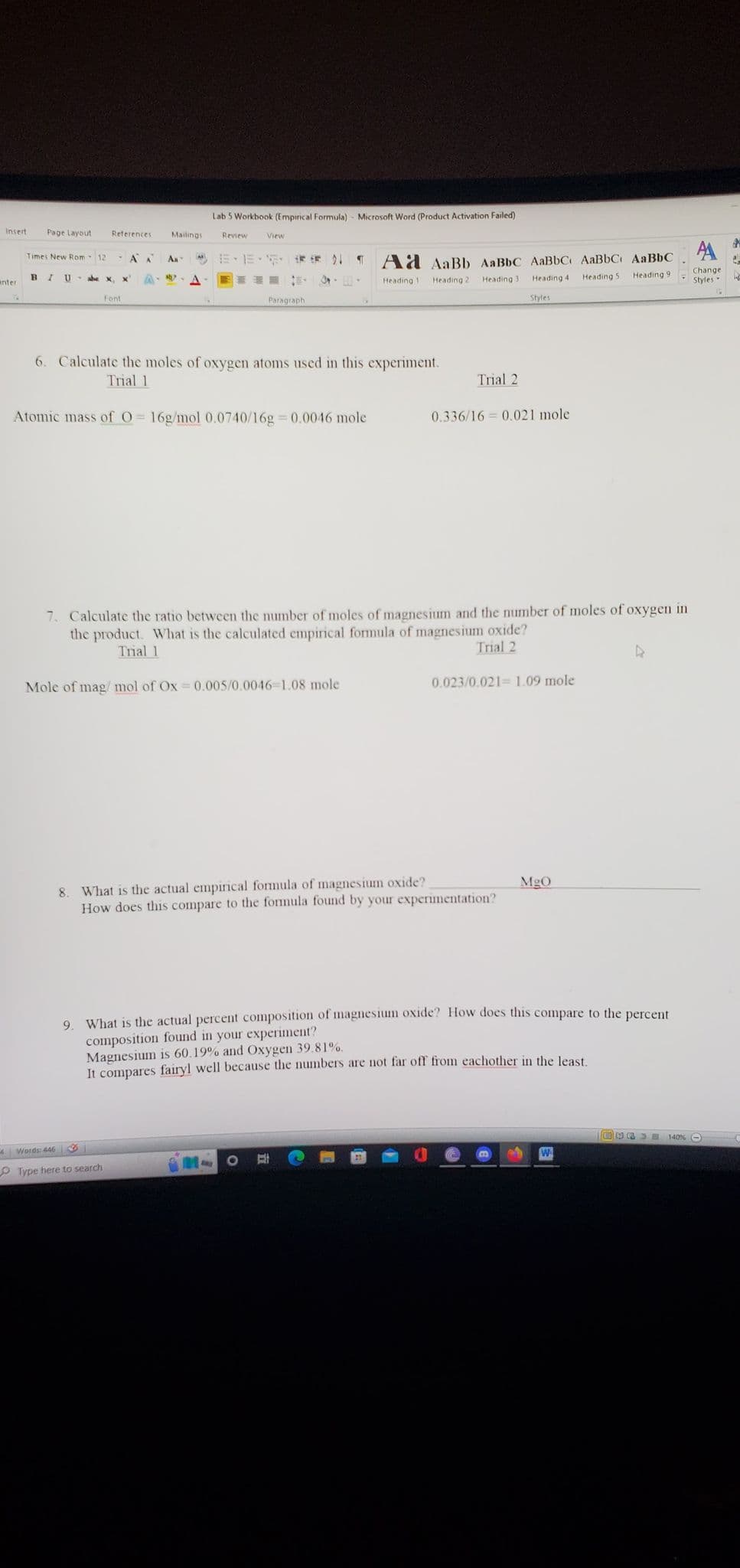 Insert Page Layout
anter
Times New Rom 12 AA Ал IM)
BIU abe x X A aby?
A
References. Mailings
Font
Lab 5 Workbook (Empirical Formula) - Microsoft Word (Product Activation Failed)
Review
4 Words: 446
View
*# *# 21 ¶
E
3--
Paragraph
6. Calculate the moles of oxygen atoms used in this experiment.
Trial 1
Atomic mass of O=16g/mol 0.0740/16g=0.0046 mole
Type here to search
Mole of mag/mol of Ox=0.005/0.0046-1.08 mole
Ad AaBb AaBbc AaBbC AaBbC AaBbC
Heading 1 Heading 21
Heading 3
Heading 5
Heading 91
Heading 4
Styles
7. Calculate the ratio between the number of moles of magnesium and the number of moles of oxygen in
the product. What is the calculated empirical formula of magnesium oxide?
Trial 1
Trial 2
Trial 2
0.336/16=0.021 mole
0.023/0.021 1.09 mole
8. What is the actual empirical formula of magnesium oxide?
How does this compare to the formula found by your experimentation?
MgO
9. What is the actual percent composition of magnesium oxide? How does this compare to the percent
composition found in your experiment?
Magnesium is 60.19% and Oxygen 39.81%.
It compares fairyl well because the numbers are not far off from eachother in the least.
4
SE
A
Change
Styles
140% -