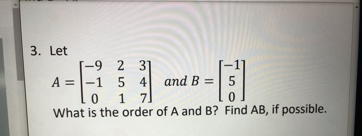 3. Let
2 31
5 4
7.
[-9
A =
= |-1
and B =
1
What is the order of A and B? Find AB, if possible.
