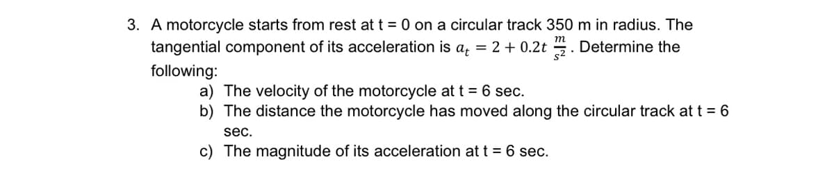 3. A motorcycle starts from rest at t = 0 on a circular track 350 m in radius. The
tangential component of its acceleration is a, = 2 + 0.2t . Determine the
following:
a) The velocity of the motorcycle at t = 6 sec.
b) The distance the motorcycle has moved along the circular track at t = 6
sec.
c) The magnitude of its acceleration at t = 6 sec.
