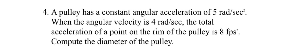 4. A pulley has a constant angular acceleration of 5 rad/sec'.
When the angular velocity is 4 rad/sec, the total
acceleration of a point on the rim of the pulley is 8 fps’.
Compute the diameter of the pulley.
