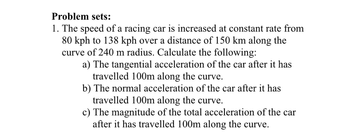 Problem sets:
1. The speed of a racing car is increased at constant rate from
80 kph to 138 kph over a distance of 150 km along the
curve of 240 m radius. Calculate the following:
a) The tangential acceleration of the car after it has
travelled 100m along the curve.
b) The normal acceleration of the car after it has
travelled 100m along the curve.
c) The magnitude of the total acceleration of the car
after it has travelled 100m along the curve.
