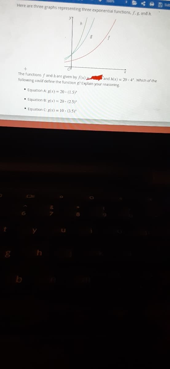 A Sub
Here are three graphs representing three exponential functions, f, g, and h.
The functions f and h are glven by f(x)
and h(x) = 20 - 4*. Which of the
following could define the function g? Explain your reasoning.
• Equation A: g(x) = 20 - (1.5)
• Equation B: g(x) = 20 · (2.5)*
• Equation C: g(x) = 10 · (3.5)*
b
