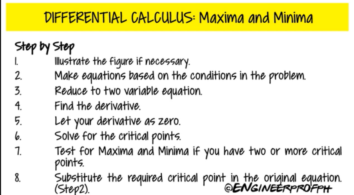 DIFFERENTIAL CALCULUS: Maxima and Minima
Step by Step
I.
2.
llustrate the figure if necessary.
Make equations based on the conditions in the problem.
Reduce to two variable equation.
3.
4.
Find the derivative.
5.
Let derivative as zero.
your
Solve for the critical points.
Test for Maxima and Minima if you have two or more critical
points.
Substitute the required critical point in the original equation.
(Step2).
6.
7.
8.
@ENGINEERPROFPH
