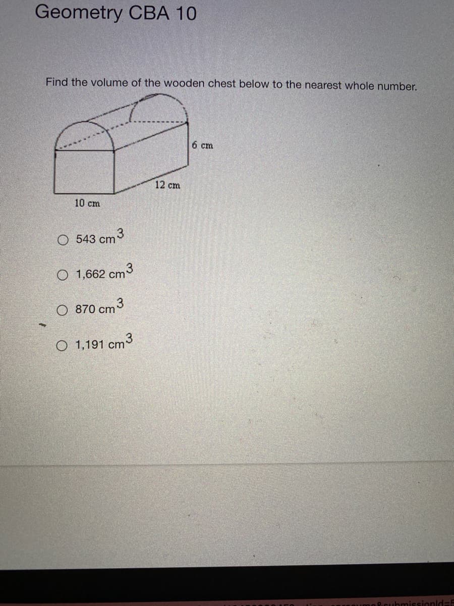 Geometry CBA 10
Find the volume of the wooden chest below to the nearest whole number.
6 cm
12 cm
10 cm
O 543 cm3
O 1,662 cm3
O 870 cmº
O 1,191 cm
Pcubmissionld=5
