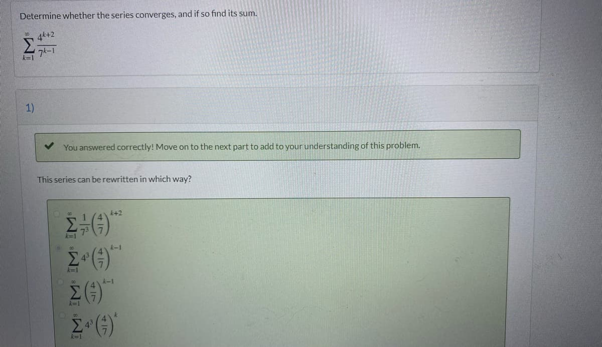 Determine whether the series converges, and if so find its sum.
4k+2
Σ
7k-1
k=1
1)
You answered correctly! Move on to the next part to add to your understanding of this problem.
This series can be rewritten in which way?
k+2
k=1
k-1
45
k=1
k-1
k=1
k=1
M ÎM IM
