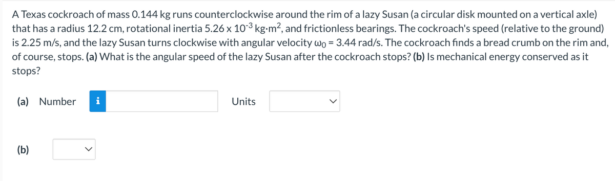 A Texas cockroach of mass 0.144 kg runs counterclockwise around the rim of a lazy Susan (a circular disk mounted on a vertical axle)
that has a radius 12.2 cm, rotational inertia 5.26 x 10-³ kg⋅m², and frictionless bearings. The cockroach's speed (relative to the ground)
is 2.25 m/s, and the lazy Susan turns clockwise with angular velocity wo = 3.44 rad/s. The cockroach finds a bread crumb on the rim and,
of course, stops. (a) What is the angular speed of the lazy Susan after the cockroach stops? (b) Is mechanical energy conserved as it
stops?
(a) Number i
(b)
Units