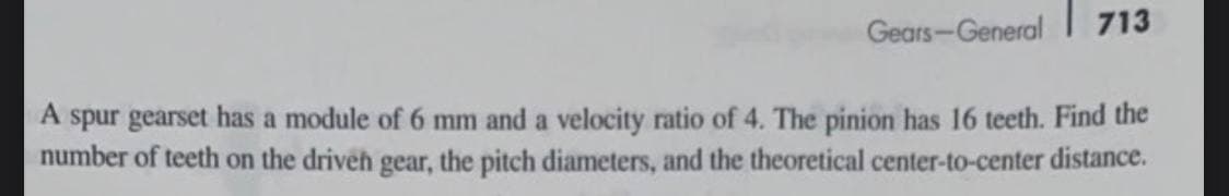 Gears-General
713
A spur gearset has a module of 6 mm and a velocity ratio of 4. The pinion has 16 teeth. Find the
number of teeth on the driveh gear, the pitch diameters, and the theoretical center-to-center distance.
