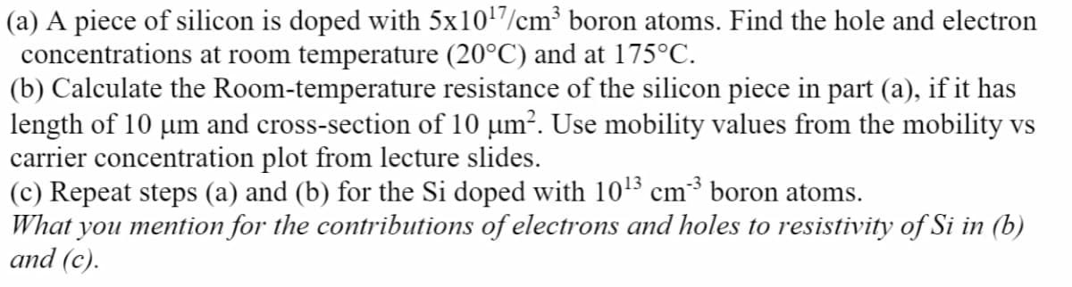 (a) A piece of silicon is doped with 5x10/cm³ boron atoms. Find the hole and electron
concentrations at room temperature (20°C) and at 175°C.
(b) Calculate the Room-temperature resistance of the silicon piece in part (a), if it has
length of 10 um and cross-section of 10 µm². Use mobility values from the mobility vs
carrier concentration plot from lecture slides.
(c) Repeat steps (a) and (b) for the Si doped with 1015 cm³ boron atoms.
What you mention for the contributions of electrons and holes to resistivity of Si in (b)
and (c).
